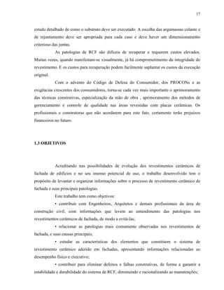 17


estudo detalhado de como o substrato deve ser executado. A escolha das argamassas colante e
de rejuntamento deve ser apropriada para cada caso e deve haver um dimensionamento
criterioso das juntas.
            As patologias de RCF são difíceis de recuperar e requerem custos elevados.
Muitas vezes, quando manifestam-se visualmente, já há comprometimento da integridade do
revestimento. E os custos para recuperação podem facilmente suplantar os custos da execução
original.
            Com o advento do Código de Defesa do Consumidor, dos PROCONs e as
exigências crescentes dos consumidores, torna-se cada vez mais importante o aprimoramento
das técnicas construtivas, especialização da mão de obra , aprimoramento dos métodos de
gerenciamento e controle de qualidade nas áreas revestidas com placas cerâmicas. Os
profissionais e construtoras que não acordarem para este fato, certamente terão prejuízos
financeiros no futuro.




1.3 OBJETIVOS




            Acreditando nas possibilidades de evolução dos revestimentos cerâmicos de
fachada de edifícios e no seu imenso potencial de uso, o trabalho desenvolvido tem o
propósito de levantar e organizar informações sobre o processo de revestimento cerâmico de
fachada e suas principais patologias.
            Este trabalho tem como objetivos:
            • contribuir com Engenheiros, Arquitetos e demais profissionais da área de
construção civil, com informações que levem ao entendimento das patologias nos
revestimentos cerâmicos de fachada, de modo a evitá-las;
            • relacionar as patologias mais comumente observadas nos revestimentos de
fachada, e suas causas principais;
            • estudar as características dos elementos que constituem o sistema de
revestimento cerâmico aderido em fachadas, apresentando informações relacionadas ao
desempenho físico e executivo;
            • contribuir para eliminar defeitos e falhas construtivas, de forma a garantir a
estabilidade e durabilidade do sistema de RCF, diminuindo e racionalizando as manutenções;
 