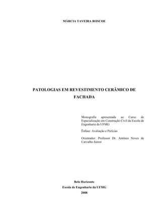 MÁRCIA TAVEIRA ROSCOE




PATOLOGIAS EM REVESTIMENTO CERÂMICO DE
                 FACHADA



                      Monografia     apresentada   ao    Curso     de
                      Especialização em Construção Civil da Escola de
                      Engenharia da UFMG

                      Ênfase: Avaliação e Perícias

                      Orientador: Professor Dr. Antônio Neves de
                      Carvalho Junior




                 Belo Horizonte
          Escola de Engenharia da UFMG
                     2008
 