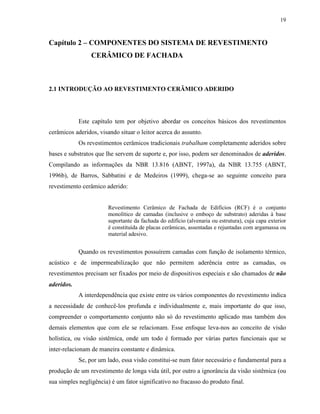 19



Capítulo 2 – COMPONENTES DO SISTEMA DE REVESTIMENTO
                 CERÂMICO DE FACHADA



2.1 INTRODUÇÃO AO REVESTIMENTO CERÂMICO ADERIDO




            Este capítulo tem por objetivo abordar os conceitos básicos dos revestimentos
cerâmicos aderidos, visando situar o leitor acerca do assunto.
            Os revestimentos cerâmicos tradicionais trabalham completamente aderidos sobre
bases e substratos que lhe servem de suporte e, por isso, podem ser denominados de aderidos.
Compilando as informações da NBR 13.816 (ABNT, 1997a), da NBR 13.755 (ABNT,
1996b), de Barros, Sabbatini e de Medeiros (1999), chega-se ao seguinte conceito para
revestimento cerâmico aderido:


                       Revestimento Cerâmico de Fachada de Edifícios (RCF) é o conjunto
                       monolítico de camadas (inclusive o emboço de substrato) aderidas à base
                       suportante da fachada do edifício (alvenaria ou estrutura), cuja capa exterior
                       é constituída de placas cerâmicas, assentadas e rejuntadas com argamassa ou
                       material adesivo.


            Quando os revestimentos possuírem camadas com função de isolamento térmico,
acústico e de impermeabilização que não permitem aderência entre as camadas, os
revestimentos precisam ser fixados por meio de dispositivos especiais e são chamados de não
aderidos.
            A interdependência que existe entre os vários componentes do revestimento indica
a necessidade de conhecê-los profunda e individualmente e, mais importante do que isso,
compreender o comportamento conjunto não só do revestimento aplicado mas também dos
demais elementos que com ele se relacionam. Esse enfoque leva-nos ao conceito de visão
holística, ou visão sistêmica, onde um todo é formado por várias partes funcionais que se
inter-relacionam de maneira constante e dinâmica.
            Se, por um lado, essa visão constitui-se num fator necessário e fundamental para a
produção de um revestimento de longa vida útil, por outro a ignorância da visão sistêmica (ou
sua simples negligência) é um fator significativo no fracasso do produto final.
 