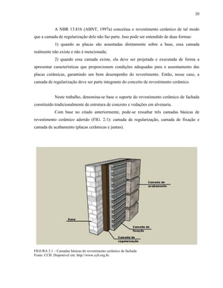 20


            A NBR 13.816 (ABNT, 1997a) conceitua o revestimento cerâmico de tal modo
que a camada de regularização dele não faz parte. Isso pode ser entendido de duas formas:
            1) quando as placas são assentadas diretamente sobre a base, essa camada
realmente não existe e não é mencionada;
            2) quando essa camada existe, ela deve ser projetada e executada de forma a
apresentar características que proporcionem condições adequadas para o assentamento das
placas cerâmicas, garantindo um bom desempenho do revestimento. Então, nesse caso, a
camada de regularização deve ser parte integrante do conceito de revestimento cerâmico.


            Neste trabalho, denomina-se base o suporte do revestimento cerâmico de fachada
constituído tradicionalmente de estrutura de concreto e vedações em alvenaria.
            Com base no citado anteriormente, pode-se ressaltar três camadas básicas de
revestimento cerâmico aderido (FIG. 2.1): camada de regularização, camada de fixação e
camada de acabamento (placas cerâmicas e juntas).




FIGURA 2.1 – Camadas básicas do revestimento cerâmico de fachada
Fonte: CCB. Disponível em: http://www.ccb.org.br.
 