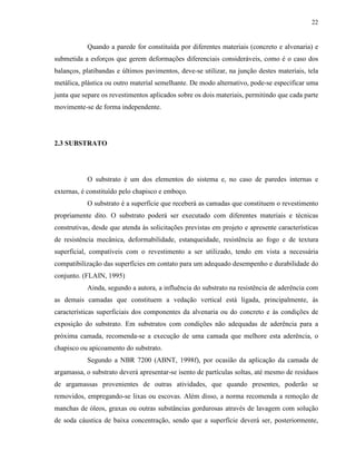 22


           Quando a parede for constituída por diferentes materiais (concreto e alvenaria) e
submetida a esforços que gerem deformações diferenciais consideráveis, como é o caso dos
balanços, platibandas e últimos pavimentos, deve-se utilizar, na junção destes materiais, tela
metálica, plástica ou outro material semelhante. De modo alternativo, pode-se especificar uma
junta que separe os revestimentos aplicados sobre os dois materiais, permitindo que cada parte
movimente-se de forma independente.




2.3 SUBSTRATO




           O substrato é um dos elementos do sistema e, no caso de paredes internas e
externas, é constituído pelo chapisco e emboço.
           O substrato é a superfície que receberá as camadas que constituem o revestimento
propriamente dito. O substrato poderá ser executado com diferentes materiais e técnicas
construtivas, desde que atenda às solicitações previstas em projeto e apresente características
de resistência mecânica, deformabilidade, estanqueidade, resistência ao fogo e de textura
superficial, compatíveis com o revestimento a ser utilizado, tendo em vista a necessária
compatibilização das superfícies em contato para um adequado desempenho e durabilidade do
conjunto. (FLAIN, 1995)
           Ainda, segundo a autora, a influência do substrato na resistência de aderência com
as demais camadas que constituem a vedação vertical está ligada, principalmente, às
características superficiais dos componentes da alvenaria ou do concreto e às condições de
exposição do substrato. Em substratos com condições não adequadas de aderência para a
próxima camada, recomenda-se a execução de uma camada que melhore esta aderência, o
chapisco ou apicoamento do substrato.
           Segundo a NBR 7200 (ABNT, 1998f), por ocasião da aplicação da camada de
argamassa, o substrato deverá apresentar-se isento de partículas soltas, até mesmo de resíduos
de argamassas provenientes de outras atividades, que quando presentes, poderão se
removidos, empregando-se lixas ou escovas. Além disso, a norma recomenda a remoção de
manchas de óleos, graxas ou outras substâncias gordurosas através de lavagem com solução
de soda cáustica de baixa concentração, sendo que a superfície deverá ser, posteriormente,
 
