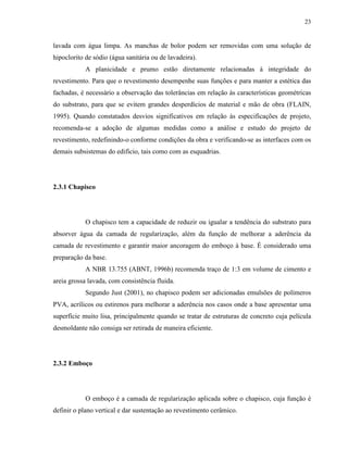 23


lavada com água limpa. As manchas de bolor podem ser removidas com uma solução de
hipoclorito de sódio (água sanitária ou de lavadeira).
            A planicidade e prumo estão diretamente relacionadas à integridade do
revestimento. Para que o revestimento desempenhe suas funções e para manter a estética das
fachadas, é necessário a observação das tolerâncias em relação às características geométricas
do substrato, para que se evitem grandes desperdícios de material e mão de obra (FLAIN,
1995). Quando constatados desvios significativos em relação às especificações de projeto,
recomenda-se a adoção de algumas medidas como a análise e estudo do projeto de
revestimento, redefinindo-o conforme condições da obra e verificando-se as interfaces com os
demais subsistemas do edifício, tais como com as esquadrias.




2.3.1 Chapisco




            O chapisco tem a capacidade de reduzir ou igualar a tendência do substrato para
absorver água da camada de regularização, além da função de melhorar a aderência da
camada de revestimento e garantir maior ancoragem do emboço à base. É considerado uma
preparação da base.
            A NBR 13.755 (ABNT, 1996b) recomenda traço de 1:3 em volume de cimento e
areia grossa lavada, com consistência fluida.
            Segundo Just (2001), no chapisco podem ser adicionadas emulsões de polímeros
PVA, acrílicos ou estirenos para melhorar a aderência nos casos onde a base apresentar uma
superfície muito lisa, principalmente quando se tratar de estruturas de concreto cuja película
desmoldante não consiga ser retirada de maneira eficiente.




2.3.2 Emboço




            O emboço é a camada de regularização aplicada sobre o chapisco, cuja função é
definir o plano vertical e dar sustentação ao revestimento cerâmico.
 