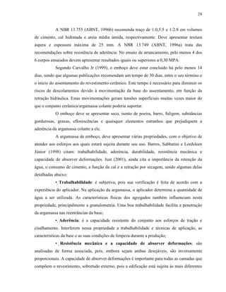 24


           A NBR 13.755 (ABNT, 1996b) recomenda traço de 1:0,5:5 e 1:2:8 em volumes
de cimento, cal hidratada e areia média úmida, respectivamente. Deve apresentar textura
áspera e espessura máxima de 25 mm. A NBR 13.749 (ABNT, 1996a) trata das
recomendações sobre resistência de aderência. No ensaio de arrancamento, pelo menos 4 dos
6 corpos ensaiados devem apresentar resultados iguais ou superiores a 0,30 MPA.
           Segundo Carvalho Jr (1999), o emboço deve estar concluído há pelo menos 14
dias, sendo que algumas publicações recomendam um tempo de 30 dias, entre o seu término e
o início do assentamento do revestimento cerâmico. Este tempo é necessário para diminuir os
riscos de descolamentos devido à movimentação da base do assentamento, em função da
retração hidráulica. Estas movimentações geram tensões superficiais muitas vezes maior do
que o conjunto cerâmica/argamassa colante poderia suportar.
           O emboço deve se apresentar seco, isento de poeira, barro, fuligem, substâncias
gordurosas, graxas, eflorescências e quaisquer elementos estranhos que prejudiquem a
aderência da argamassa colante a ele.
           A argamassa de emboço, deve apresentar várias propriedades, com o objetivo de
atender aos esforços aos quais estará sujeita durante seu uso. Barros, Sabbatini e Lordsleen
Júnior (1998) citam: trabalhabilidade, aderência, durabilidade, resistência mecânica e
capacidade de absorver deformações. Just (2001), ainda cita a importância da retenção da
água, o consumo de cimento, a função da cal e a retração por secagem, sendo algumas delas
detalhadas abaixo:
           • Trabalhabilidade: é subjetiva, pois sua verificação é feita de acordo com a
experiência do aplicador. Na aplicação da argamassa, o aplicador determina a quantidade de
água a ser utilizada. As características físicas dos agregados também influenciam nesta
propriedade, principalmente a granulometria. Uma boa trabalhabilidade facilita a penetração
da argamassa nas reentrâncias da base;
           • Aderência: é a capacidade resistente do conjunto aos esforços de tração e
cisalhamento. Interferem nessa propriedade a trabalhabilidade e técnicas de aplicação, as
características da base e as suas condições de limpeza durante a produção;
           • Resistência mecânica e a capacidade de absorver deformações: são
analisadas de forma associada, pois, embora sejam ambas desejáveis, são inversamente
proporcionais. A capacidade de absorver deformações é importante para todas as camadas que
compõem o revestimento, sobretudo externo, pois a edificação está sujeita às mais diferentes
 