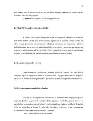 25


solicitações, tanto de origem térmica como hidráulica, as quais podem gerar movimentações
diferentes entre os componentes;
           • Durabilidade: depende de todas as propriedades.




2.4 ARGAMASSAS DE ASSENTAMENTO




           A camada de fixação é a responsável por unir as placas cerâmicas ao substrato.
Para tanto, podem ser utilizadas as tradicionais argamassas de cimento e areia dosadas em
obra e que promovem principalmente aderência mecânica; as argamassas adesivas
industrializadas, que promovem aderência química e mecânica; e as resinas de reação, que
promovem principalmente aderência química. Estes materiais devem garantir os requisitos de
segurança e durabilidade dos revestimentos cerâmicos estabelecidos no projeto.




2.4.1 Argamassas dosadas em obra




           Preparadas em obra geralmente a partir da mistura de cimento, cal e areia, cedem
crescente lugar às argamassas adesivas industrializadas, seja pela facilidade de preparo e
aplicação ou pela maior homogeneidade, o que é característica de um produto industrializado.




2.4.2 Argamassas adesivas industrializadas




           Hoje em dia as argamassas adesivas são os materiais mais empregados para a
execução de RCF. A principal vantagem desta argamassa reside basicamente no uso de
camada fina no assentamento, permitindo a racionalização da execução e redução de custos.
Além de simplificar a técnica de colocação das placas cerâmicas, o uso adequado da
argamassa adesiva proporciona as seguintes vantagens:
           i. maior produtividade no assentamento;
 