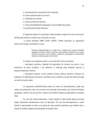 26


           ii. manutenção das características dos materiais;
           iii. maior uniformização do serviço;
           iv. facilidade de controle;
           v. menor consumo de material;
           vi. maior possibilidade de adequação às necessidades de projeto;
           vii. grande potencial de aderência.


           A argamassa adesiva é um produto industrializado composto de uma mistura pré-
dosada pulverulenta no estado seco, fornecida em sacos.
            A norma brasileira NBR 14.081 (ABNT, 1998a) denomina as argamassas
adesivas de colantes, definindo-as como:


                       Produtos industrializados, no estado seco, compostos de cimento Portland,
                       agregados minerais e aditivos químicos, que, quando misturados com a água,
                       formam uma pasta viscosa, plástica e aderente, empregada no assentamento
                       de placas cerâmicas para revestimento.


           A colagem com argamassa adesiva ocorre de duas formas principais:
           – ancoragem mecânica: depende da penetração da mistura nos poros e nos
interstícios da placa cerâmica e do substrato. É indicada para materiais porosos e
proporcionada pelo cimento;
           – ancoragem química: ocorre quando existem aditivos químicos (resinas) na
argamassa. É indicada para cerâmicas e substratos lisos e polidos e/ou que não absorvem água
ou absorvem pouca água.


           As argamassas industrializadas podem ser mono ou bicomponentes, sendo que
ambas são produzidas como uma mistura seca formada, basicamente, por cimento Portland,
agregados e aditivos em pó que têm o objetivo de melhorar algumas propriedades do produto
final.
           No caso das monocomponentes, a parte liquida é representada apenas por água
limpa, adicionada imediatamente antes da aplicação. No caso das bicomponentes, a parte
liquida é representada no todo ou em parte por uma emulsão polimérica que também tem a
função de melhorar algumas propriedades do produto final.
 