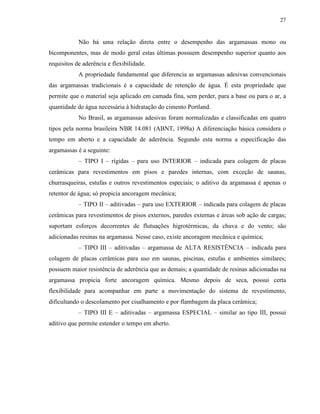 27


            Não há uma relação direta entre o desempenho das argamassas mono ou
bicomponentes, mas de modo geral estas últimas possuem desempenho superior quanto aos
requisitos de aderência e flexibilidade.
            A propriedade fundamental que diferencia as argamassas adesivas convencionais
das argamassas tradicionais é a capacidade de retenção de água. É esta propriedade que
permite que o material seja aplicado em camada fina, sem perder, para a base ou para o ar, a
quantidade de água necessária à hidratação do cimento Portland.
            No Brasil, as argamassas adesivas foram normalizadas e classificadas em quatro
tipos pela norma brasileira NBR 14.081 (ABNT, 1998a) A diferenciação básica considera o
tempo em aberto e a capacidade de aderência. Segundo esta norma a especificação das
argamassas é a seguinte:
            – TIPO I – rígidas – para uso INTERIOR – indicada para colagem de placas
cerâmicas para revestimentos em pisos e paredes internas, com exceção de saunas,
churrasqueiras, estufas e outros revestimentos especiais; o aditivo da argamassa é apenas o
retentor de água; só propicia ancoragem mecânica;
            – TIPO II – aditivadas – para uso EXTERIOR – indicada para colagem de placas
cerâmicas para revestimentos de pisos externos, paredes externas e áreas sob ação de cargas;
suportam esforços decorrentes de flutuações higrotérmicas, da chuva e do vento; são
adicionadas resinas na argamassa. Nesse caso, existe ancoragem mecânica e química;
            – TIPO III – aditivadas – argamassa de ALTA RESISTÊNCIA – indicada para
colagem de placas cerâmicas para uso em saunas, piscinas, estufas e ambientes similares;
possuem maior resistência de aderência que as demais; a quantidade de resinas adicionadas na
argamassa propicia forte ancoragem química. Mesmo depois de seca, possui certa
flexibilidade para acompanhar em parte a movimentação do sistema de revestimento,
dificultando o descolamento por cisalhamento e por flambagem da placa cerâmica;
            – TIPO III E – aditivadas – argamassa ESPECIAL – similar ao tipo III, possui
aditivo que permite estender o tempo em aberto.
 