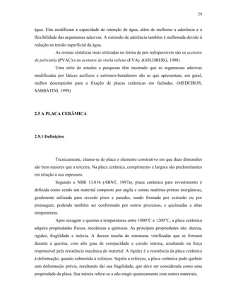 29


água. Elas modificam a capacidade de retenção de água, além de melhorar a aderência e a
flexibilidade das argamassas adesivas. A extensão de aderência também é melhorada devido à
redução na tensão superficial da água.
           As resinas sintéticas mais utilizadas na forma de pós redispersíveis são os acetatos
de polivinila (PVAC) e os acetatos de vinila etileno (EVA). (GOLDBERG, 1998)
           Uma série de estudos e pesquisas têm mostrado que as argamassas adesivas
modificadas por látices acrílicos e estirenos-butadienos são as que apresentam, em geral,
melhor desempenho para a fixação de placas cerâmicas em fachadas. (MEDEIROS,
SABBATINI, 1999)




2.5 A PLACA CERÂMICA




2.5.1 Definições




           Tecnicamente, chama-se de placa o elemento construtivo em que duas dimensões
são bem maiores que a terceira. Na placa cerâmica, comprimento e largura são predominantes
em relação à sua espessura.
           Segundo a NBR 13.816 (ABNT, 1997a), placa cerâmica para revestimento é
definida como sendo um material composto por argila e outras matérias-primas inorgânicas,
geralmente utilizada para revestir pisos e paredes, sendo formada por extrusão ou por
prensagem, podendo também ser conformado por outros processos, e queimadas a altas
temperaturas.
           Após secagem e queima a temperaturas entre 1000°C e 1200°C, a placa cerâmica
adquire propriedades físicas, mecânicas e químicas. As principais propriedades são: dureza,
rigidez, fragilidade e inércia. A dureza resulta de estruturas vitrificadas que se formam
durante a queima, com alto grau de compacidade e coesão interna, resultando na força
responsável pela resistência mecânica do material. A rigidez é a resistência da placa cerâmica
à deformação, quando submetida a esforços. Sujeita a esforços, a placa cerâmica pode quebrar
sem deformação prévia, resultando daí sua fragilidade, que deve ser considerada como uma
propriedade da placa. Sua inércia refere-se a não reagir quimicamente com outros materiais.
 