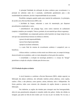 30


              A principal finalidade da utilização da placa cerâmica para revestimento é a
proteção do substrato onde ela é assentada, contribuindo grandemente para a não
insalubridade dos ambientes, devido à impermeabilidade de seu esmalte.
              Possibilita vantagens quando usada como material de acabamento. As principais,
de acordo com a Revista Showroom (2001), são:
              • facilidade de limpar, reduzindo o custo de manutenção, por dispensar
procedimentos complicados e caros;
              • antiinflamável: não propaga fogo, como outros materiais de acabamento
(carpetes e madeira, por exemplo). Trata-se, portanto, de um material que oferece segurança;
              • durabilidade: sua composição química estável permite um longo tempo de uso,
sem que suas características técnicas ou estéticas se alterem;
              • possui elevada impermeabilidade;
              • possui baixa higroscopicidade;
              • propicia excelente isolamento;
              • o custo final do sistema de revestimento cerâmico é compatível com os
benefícios;
              • beleza estética: a cerâmica evoluiu muito nos últimos anos, no campo do design,
desenvolvendo novos produtos, cada vez mais adequados ao bom gosto dos usuários;
              • versatilidade: a evolução da tecnologia produtiva e o avanço do “design”
permitiram a criação de coleções voltadas para diversos usos.




2.5.2 Produção da placa cerâmica




              A nível ilustrativo e conforme a Revista Showroom (2001), edição especial, na
fabricação das placas cerâmicas, são utilizadas matérias primas plásticas, como argilas,
caulim e filito; e não plásticas, como quartzo, calcita, dolomita, talco e feldspatóides. De
forma genérica, todos esses minerais são chamados de argilas durante o processo de
fabricação.
              Nas indústrias, as argilas são tratadas para conseguir uma boa homogeneidade,
além de uma granulometria adequada (o tamanho médio dos grãos). Ambas são obtidas na
moagem, que pode ser feita de dois modos: por via seca ou por via úmida. Na via seca, o
 