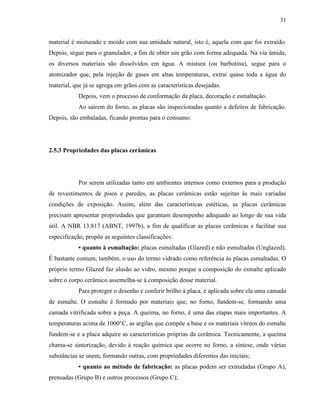 31


material é misturado e moído com sua umidade natural, isto é, aquela com que foi extraído.
Depois, segue para o granulador, a fim de obter um grão com forma adequada. Na via úmida,
os diversos materiais são dissolvidos em água. A mistura (ou barbotina), segue para o
atomizador que, pela injeção de gases em altas temperaturas, extrai quase toda a água do
material, que já se agrega em grãos com as características desejadas.
           Depois, vem o processo de conformação da placa, decoração e esmaltação.
           Ao saírem do forno, as placas são inspecionadas quanto a defeitos de fabricação.
Depois, são embaladas, ficando prontas para o consumo.




2.5.3 Propriedades das placas cerâmicas




           Por serem utilizadas tanto em ambientes internos como externos para a produção
de revestimentos de pisos e paredes, as placas cerâmicas estão sujeitas às mais variadas
condições de exposição. Assim, além das características estéticas, as placas cerâmicas
precisam apresentar propriedades que garantam desempenho adequado ao longo de sua vida
útil. A NBR 13.817 (ABNT, 1997b), a fim de qualificar as placas cerâmicas e facilitar sua
especificação, propõe as seguintes classificações:
           • quanto à esmaltação: placas esmaltadas (Glazed) e não esmaltadas (Unglazed).
É bastante comum, também, o uso do termo vidrado como referência às placas esmaltadas. O
próprio termo Glazed faz alusão ao vidro, mesmo porque a composição do esmalte aplicado
sobre o corpo cerâmico assemelha-se à composição desse material.
           Para proteger o desenho e conferir brilho à placa, é aplicada sobre ela uma camada
de esmalte. O esmalte é formado por materiais que, no forno, fundem-se, formando uma
camada vitrificada sobre a peça. A queima, no forno, é uma das etapas mais importantes. A
temperaturas acima de 1000°C, as argilas que compõe a base e os materiais vítreos do esmalte
fundem-se e a placa adquire as características próprias da cerâmica. Tecnicamente, a queima
chama-se sinterização, devido à reação química que ocorre no forno, a síntese, onde várias
substâncias se unem, formando outras, com propriedades diferentes das iniciais;
           • quanto ao método de fabricação: as placas podem ser extrudadas (Grupo A),
prensadas (Grupo B) e outros processos (Grupo C);
 