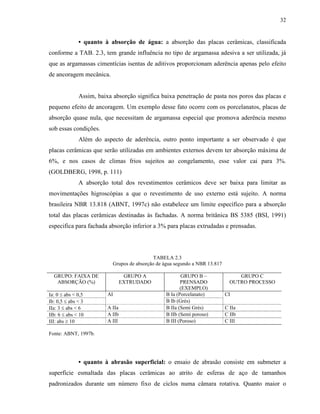 32


              • quanto à absorção de água: a absorção das placas cerâmicas, classificada
conforme a TAB. 2.3, tem grande influência no tipo de argamassa adesiva a ser utilizada, já
que as argamassas cimentícias isentas de aditivos proporcionam aderência apenas pelo efeito
de ancoragem mecânica.


              Assim, baixa absorção significa baixa penetração de pasta nos poros das placas e
pequeno efeito de ancoragem. Um exemplo desse fato ocorre com os porcelanatos, placas de
absorção quase nula, que necessitam de argamassa especial que promova aderência mesmo
sob essas condições.
              Além do aspecto de aderência, outro ponto importante a ser observado é que
placas cerâmicas que serão utilizadas em ambientes externos devem ter absorção máxima de
6%, e nos casos de climas frios sujeitos ao congelamento, esse valor cai para 3%.
(GOLDBERG, 1998, p. 111)
              A absorção total dos revestimentos cerâmicos deve ser baixa para limitar as
movimentações higroscópias a que o revestimento de uso externo está sujeito. A norma
brasileira NBR 13.818 (ABNT, 1997c) não estabelece um limite específico para a absorção
total das placas cerâmicas destinadas às fachadas. A norma britânica BS 5385 (BSI, 1991)
especifica para fachada absorção inferior a 3% para placas extrudadas e prensadas.




                                             TABELA 2.3
                           Grupos de absorção de água segundo a NBR 13.817

  GRUPO: FAIXA DE                 GRUPO A               GRUPO B –                 GRUPO C
   ABSORÇÃO (%)                  EXTRUDADO              PRENSADO               OUTRO PROCESSO
                                                        (EXEMPLO)
Ia: 0 ≤ abs < 0,5        AI                      B Ia (Porcelanato)          CI
Ib: 0,5 ≤ abs < 3                                B Ib (Grés)
IIa: 3 ≤ abs < 6         A IIa                   B IIa (Semi Grés)           C IIa
IIb: 6 ≤ abs < 10        A IIb                   B IIb (Semi poroso)         C IIb
III: abs ≥ 10            A III                   B III (Poroso)              C III

Fonte: ABNT, 1997b.




              • quanto à abrasão superficial: o ensaio de abrasão consiste em submeter a
superfície esmaltada das placas cerâmicas ao atrito de esferas de aço de tamanhos
padronizados durante um número fixo de ciclos numa câmara rotativa. Quanto maior o
 