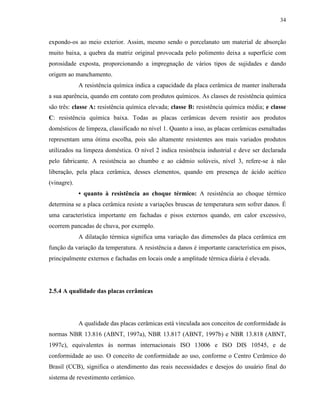 34


expondo-os ao meio exterior. Assim, mesmo sendo o porcelanato um material de absorção
muito baixa, a quebra da matriz original provocada pelo polimento deixa a superfície com
porosidade exposta, proporcionando a impregnação de vários tipos de sujidades e dando
origem ao manchamento.
             A resistência química indica a capacidade da placa cerâmica de manter inalterada
a sua aparência, quando em contato com produtos químicos. As classes de resistência química
são três: classe A: resistência química elevada; classe B: resistência química média; e classe
C: resistência química baixa. Todas as placas cerâmicas devem resistir aos produtos
domésticos de limpeza, classificado no nível 1. Quanto a isso, as placas cerâmicas esmaltadas
representam uma ótima escolha, pois são altamente resistentes aos mais variados produtos
utilizados na limpeza doméstica. O nível 2 indica resistência industrial e deve ser declarada
pelo fabricante. A resistência ao chumbo e ao cádmio solúveis, nível 3, refere-se à não
liberação, pela placa cerâmica, desses elementos, quando em presença de ácido acético
(vinagre).
             • quanto à resistência ao choque térmico: A resistência ao choque térmico
determina se a placa cerâmica resiste a variações bruscas de temperatura sem sofrer danos. É
uma característica importante em fachadas e pisos externos quando, em calor excessivo,
ocorrem pancadas de chuva, por exemplo.
             A dilatação térmica significa uma variação das dimensões da placa cerâmica em
função da variação da temperatura. A resistência a danos é importante característica em pisos,
principalmente externos e fachadas em locais onde a amplitude térmica diária é elevada.




2.5.4 A qualidade das placas cerâmicas




             A qualidade das placas cerâmicas está vinculada aos conceitos de conformidade às
normas NBR 13.816 (ABNT, 1997a), NBR 13.817 (ABNT, 1997b) e NBR 13.818 (ABNT,
1997c), equivalentes às normas internacionais ISO 13006 e ISO DIS 10545, e de
conformidade ao uso. O conceito de conformidade ao uso, conforme o Centro Cerâmico do
Brasil (CCB), significa o atendimento das reais necessidades e desejos do usuário final do
sistema de revestimento cerâmico.
 