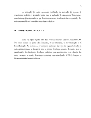 35


            A utilização de placas cerâmicas certificadas na execução do sistema de
revestimento cerâmico é princípio básico para a qualidade do acabamento final, para a
garantia de perfeita adequação ao uso do sistema e para o atendimento das necessidades dos
usuários dos ambientes revestidos com placas cerâmicas.




2.6 TIPOS DE JUNTAS E REJUNTES




            Junta é o espaço regular entre duas peças de materiais idênticos ou distintos. Os
tipos mais comuns de juntas são: estrutural, de assentamento, de movimentação e de
dessolidarização. No sistema de revestimento cerâmico, deve-se dar especial atenção às
juntas, dimensionando-as de acordo com as normas brasileiras vigentes do setor e com as
especificações dos fabricantes de placas cerâmicas para revestimentos, pois a função das
juntas é absorver as tensões do sistema, garantindo a sua estabilidade. A FIG. 2.2 mostra os
diferentes tipos de juntas do sistema.
 