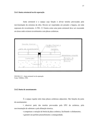 37


2.6.1 Junta estrutural ou de separação




             Junta estrutural é o espaço cuja função é aliviar tensões provocadas pela
movimentação da estrutura da obra. Devem ser respeitadas em posição e largura, em toda
espessura do revestimento. A FIG. 2.3 ilustra como uma junta estrutural deve ser executada
em áreas onde existem revestimentos com placas cerâmicas.




FIGURA 2.3 – Junta estrutural ou de separação
Fonte: VIEIRA, 1998.




2.6.2 Junta de assentamento




             É o espaço regular entre duas placas cerâmicas adjacentes. São funções da junta
de assentamento:
             • absorver parte das tensões provocadas pela EPU da cerâmica, pela
movimentação do substrato e pela dilatação térmica;
             • compensar a variação de bitola da placa cerâmica, facilitando o alinhamento;
             • garantir um perfeito preenchimento e estanqueidade;
 