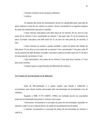 38


             • facilitar eventuais trocas de peças cerâmicas;
             • estética.


             As larguras das juntas de assentamento devem ser apropriadas para cada tipo de
placa cerâmica e local de uso, interno ou externo. Assim, recomenda-se as seguintes larguras
de juntas de assentamento para pisos e paredes:
             • áreas internas: para placas com lado maior de no máximo 20 cm, deve-se usar
juntas de no mínimo 3 mm, aumentando no mínimo 1 mm para cada 10 cm de aumento da
placa. Exemplo: uma placa com lado maior de 31 cm deve ter uma junta de, no mínimo, 5
mm;
             • áreas externas ou sujeitas à grande umidade: a partir de placas não teladas de
lado maior 10 cm, deve-se usar juntas de no mínimo 5 mm, aumentando 1 mm para cada 10
cm de aumento do lado da placa. Exemplo: uma placa cerâmica de lado maior de 33 cm deve
ter uma junta de, no mínimo, 8 mm;
             • grês porcelanato: usar juntas de no mínimo 2 mm para áreas internas e 5 mm
para áreas externas;
             • sempre seguir as especificações do fabricante da cerâmica.




2.6.3 Juntas de movimentação ou de dilatação




             Junta de Movimentação é o espaço regular cuja função é subdividir o
revestimento, para aliviar tensões provocadas pela movimentação do revestimento e/ou do
substrato.
             Segundo a NBR 13.755 (ABNT, 1996b), em fachadas devem ser executadas
juntas de movimentação horizontais e verticais como segue:
             • horizontais: recomenda-se a execução de juntas de movimentação espaçadas no
máximo a cada 3 m ou a cada pé direito, na região do encunhamento da alvenaria.
             • verticais: recomenda-se a execução de juntas de movimentação no máximo a
cada 6 m.
 