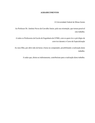 AGRADECIMENTOS




                                                    À Universidade Federal de Minas Gerais


Ao Professor Dr. Antônio Neves de Carvalho Junior, pela sua orientação, que tornou possível
                                                                                este trabalho.


 A todos os Professores da Escola de Engenharia da UFMG, com os quais tive o privilégio de
                                                 conviver durante o Curso de Especialização


Ao meu filho, por abrir mão de horas e horas no computador, possibilitando a realização deste
                                                                                     trabalho.


          A todos que, direta ou indiretamente, contribuíram para a realização deste trabalho.
 