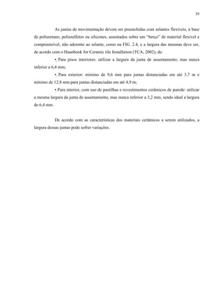39


             As juntas de movimentação devem ser preenchidas com selantes flexíveis, à base
de poliuretano, polissulfetos ou silicones, assentados sobre um “berço” de material flexível e
compreensível, não aderente ao selante, como na FIG. 2.4, e a largura das mesmas deve ser,
de acordo com o Haanbook for Ceramic tile Installation (TCA, 2002), de:
             • Para pisos interiores: utilizar a largura da junta de assentamento, mas nunca
inferior a 6,4 mm;
             • Para exterior: mínimo de 9,6 mm para juntas distanciadas em até 3,7 m e
mínimo de 12,8 mm para juntas distanciadas em até 4,9 m;
             • Para interior, com uso de pastilhas e revestimentos cerâmicos de parede: utilizar
a mesma largura da junta de assentamento, mas nunca inferior a 3,2 mm, sendo ideal a largura
de 6,4 mm.


             De acordo com as características dos materiais cerâmicos a serem utilizados, a
largura dessas juntas pode sofrer variações.
 