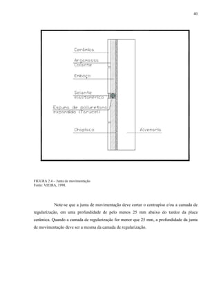 40




FIGURA 2.4 – Junta de movimentação
Fonte: VIEIRA, 1998.




            Note-se que a junta de movimentação deve cortar o contrapiso e/ou a camada de
regularização, em uma profundidade de pelo menos 25 mm abaixo do tardoz da placa
cerâmica. Quando a camada de regularização for menor que 25 mm, a profundidade da junta
de movimentação deve ser a mesma da camada de regularização.
 