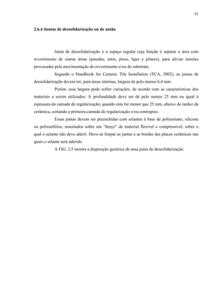 41


2.6.4 Juntas de dessolidarização ou de união




            Junta de dessolidarização é o espaço regular cuja função é separar a área com
revestimento de outras áreas (paredes, tetos, pisos, lajes e pilares), para aliviar tensões
provocadas pela movimentação do revestimento e/ou do substrato.
            Segundo o Handbook for Ceramic Tile Installation (TCA, 2002), as juntas de
dessolidarização devem ter, para áreas internas, largura de pelo menos 6,4 mm.
            Porém, essa largura pode sofrer variações, de acordo com as características dos
materiais a serem utilizados. A profundidade deve ser de pelo menos 25 mm ou igual à
espessura da camada de regularização; quando esta for menor que 25 mm, abaixo do tardoz da
cerâmica, cortando a primeira camada de regularização e/ou contrapiso.
            Essas juntas devem ser preenchidas com selantes à base de poliuretano, silicone
ou polissulfetos, assentados sobre um “berço” de material flexível e compressível, sobre o
qual o selante não deve aderir. Deve-se limpar as juntas e as bordas das placas cerâmicas nas
quais o selante será aderido.
            A FIG. 2.5 mostra a disposição genérica de uma junta de dessolidarização.
 