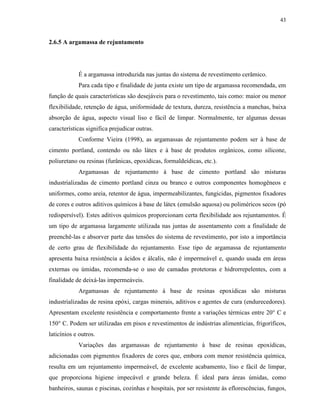 43


2.6.5 A argamassa de rejuntamento




            É a argamassa introduzida nas juntas do sistema de revestimento cerâmico.
            Para cada tipo e finalidade de junta existe um tipo de argamassa recomendada, em
função de quais características são desejáveis para o revestimento, tais como: maior ou menor
flexibilidade, retenção de água, uniformidade de textura, dureza, resistência a manchas, baixa
absorção de água, aspecto visual liso e fácil de limpar. Normalmente, ter algumas dessas
características significa prejudicar outras.
            Conforme Vieira (1998), as argamassas de rejuntamento podem ser à base de
cimento portland, contendo ou não látex e à base de produtos orgânicos, como silicone,
poliuretano ou resinas (furânicas, epoxídicas, formaldeídicas, etc.).
            Argamassas de rejuntamento à base de cimento portland são misturas
industrializadas de cimento portland cinza ou branco e outros componentes homogêneos e
uniformes, como areia, retentor de água, impermeabilizantes, fungicidas, pigmentos fixadores
de cores e outros aditivos químicos à base de látex (emulsão aquosa) ou poliméricos secos (pó
redispersível). Estes aditivos químicos proporcionam certa flexibilidade aos rejuntamentos. É
um tipo de argamassa largamente utilizada nas juntas de assentamento com a finalidade de
preenchê-las e absorver parte das tensões do sistema de revestimento, por isto a importância
de certo grau de flexibilidade do rejuntamento. Esse tipo de argamassa de rejuntamento
apresenta baixa resistência a ácidos e álcalis, não é impermeável e, quando usada em áreas
externas ou úmidas, recomenda-se o uso de camadas protetoras e hidrorrepelentes, com a
finalidade de deixá-las impermeáveis.
            Argamassas de rejuntamento à base de resinas epoxídicas são misturas
industrializadas de resina epóxi, cargas minerais, aditivos e agentes de cura (endurecedores).
Apresentam excelente resistência e comportamento frente a variações térmicas entre 20° C e
150° C. Podem ser utilizadas em pisos e revestimentos de indústrias alimentícias, frigoríficos,
laticínios e outros.
            Variações das argamassas de rejuntamento à base de resinas epoxídicas,
adicionadas com pigmentos fixadores de cores que, embora com menor resistência química,
resulta em um rejuntamento impermeável, de excelente acabamento, liso e fácil de limpar,
que proporciona higiene impecável e grande beleza. É ideal para áreas úmidas, como
banheiros, saunas e piscinas, cozinhas e hospitais, por ser resistente às eflorescências, fungos,
 