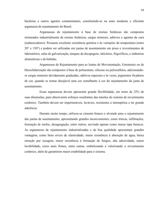 44


bactérias e outros agentes contaminantes, constituindo-se na mais moderna e eficiente
argamassa de rejuntamento do Brasil.
             Argamassas de rejuntamento à base de resinas furânicas são compostos
misturados industrialmente de resinas furânicas, cargas minerais, aditivos e agentes de cura
(endurecedores). Possuem excelente resistência química e às variações de temperatura (entre
20° e 150°) e podem ser utilizadas em juntas de assentamento em pisos e revestimentos de
laboratórios, salas de galvanização, tanques de decapagens, laticínios, frigoríficos, e indústrias
alimentícias e de bebidas.
             Argamassas de Rejuntamento para as Juntas de Movimentação, Estruturais ou de
Dessolidarização são compostos à base de poliuretano, silicone ou polissulfetos, adicionando-
se cargas minerais devidamente graduadas, aditivos especiais e às vezes, pigmentos fixadores
de cor, quando se tornar desejável uma cor semelhante à cor do rejuntamento da junta de
assentamento.
             Essas argamassas devem apresentar grande flexibilidade, em torno de 25% de
suas dimensões, para absorverem esforços resultantes das tensões do sistema de revestimento
cerâmico. Também devem ser impermeáveis, laváveis, resistentes a intempéries e ter grande
aderência.
             Durante muito tempo, utilizou-se cimento branco e alvaiade para o rejuntamento
das juntas de assentamento, apresentando grandes inconvenientes, como trincas, infiltrações,
formação de mofos, desagregação, entre outros, servindo apenas como massa tapa buracos.
As argamassas de rejuntamento industrializadas e de boa qualidade apresentam grandes
vantagens, como bons níveis de elasticidade, maior resistência à absorção de água, baixa
retração por secagem, maior resistência à formação de fungos, alta adesividade, maior
lavabilidade, cores mais firmes, entre outras, embelezando e valorizando o revestimento
cerâmico, além de garantirem maior estabilidade para o sistema.
 