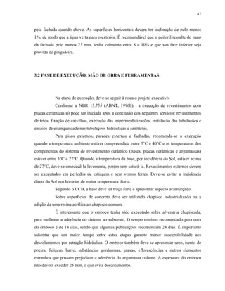 47


pela fachada quando chove. As superfícies horizontais devem ter inclinação de pelo menos
1%, de modo que a água verta para o exterior. É recomendável que o peitoril ressalte do pano
da fachada pelo menos 25 mm, tenha caimento entre 8 e 10% e que sua face inferior seja
provida de pingadeira.




3.2 FASE DE EXECUÇÃO, MÃO DE OBRA E FERRAMENTAS




           Na etapa de execução, deve-se seguir à risca o projeto executivo.
           Conforme a NBR 13.755 (ABNT, 1996b), a execução de revestimentos com
placas cerâmicas só pode ser iniciada após a conclusão dos seguintes serviços: revestimentos
de tetos, fixação de caixilhos, execução das impermeabilizações, instalação das tubulações e
ensaios de estanqueidade nas tubulações hidráulicas e sanitárias.
           Para pisos externos, paredes externas e fachadas, recomenda-se a execução
quando a temperatura ambiente estiver compreendida entre 5°C e 40°C e as temperaturas dos
componentes do sistema de revestimento cerâmico (bases, placas cerâmicas e argamassas)
estiver entre 5°C e 27°C. Quando a temperatura da base, por incidência do Sol, estiver acima
de 27°C, deve-se umedecê-la levemente, porém sem saturá-la. Revestimentos externos devem
ser executados em períodos de estiagem e sem ventos fortes. Deve-se evitar a incidência
direta do Sol nos horários de maior temperatura diária.
           Segundo o CCB, a base deve ter traço forte e apresentar aspecto acamurçado.
           Sobre superfícies de concreto deve ser utilizado chapisco industrializado ou a
adição de uma resina acrílica ao chapisco comum.
           É interessante que o emboço tenha sido executado sobre alvenaria chapiscada,
para melhorar a aderência do sistema ao substrato. O tempo mínimo recomendado para cura
do emboço é de 14 dias, sendo que algumas publicações recomendam 28 dias. É importante
salientar que um maior tempo entre estas etapas garante menor susceptibilidade aos
descolamentos por retração hidráulica. O emboço também deve se apresentar seco, isento de
poeira, fuligem, barro, substâncias gordurosas, graxas, eflorescências e outros elementos
estranhos que possam prejudicar a aderência da argamassa colante. A espessura do emboço
não deverá exceder 25 mm, o que evita descolamentos.
 