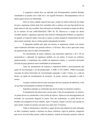 48


           A argamassa colante deve ser aplicada com desempenadeira metálica dentada,
estendendo-a na parede com o lado liso e em seguida frisando-a. Desempenadeiras com os
dentes gastos devem ser substituídas.
           Deve-se tomar cuidado especial para que o tempo em aberto (intervalo de tempo
em que a argamassa colante pode ficar estendida sobre o emboço sem que haja perda de seu
poder adesivo) não seja excedido. Para utilização em fachadas recomenda-se tempo em aberto
de no mínimo 20 min (ARGAMASSAS TIPO AC II). Observa-se o tempo em aberto
excedido quando a argamassa apresenta uma película esbranquiçada brilhante na superfície,
ou quando, ao toque dos dedos, estes não se sujam; ou ainda, quando do arrancamento de uma
placa recém assentada, não se verifica grande impregnação do tardoz.
           É importante também que, após sua mistura, as argamassas colante e de rejunte
sejam totalmente utilizadas num período inferior a 2:30 horas. Não se deve aproveitar restos
de argamassa que caem no chão, remisturando-a.
           No assentamento de peças cerâmicas com dimensões superiores a 20 x 20 cm
recomenda-se a aplicação da argamassa também em seu tardoz. O arraste da cerâmica,
proporcionando o rompimento dos cordões da argamassa colante, e a posterior percussão
eficiente da peça garantem maior estabilidade do assentamento.
           Antes do assentamento da cerâmica é importante definir o posicionamento das
juntas de movimentação e de dessolidarização. A NBR 13.755 (ABNT, 1996b) recomenda
execução de juntas horizontais de movimentação espaçadas a cada 3 metros ou a cada pé
direito, na região de encunhamento da alvenaria. As juntas verticais, espaçadas a cada 6
metros.
           As peças cerâmicas devem estar secas para não haver prejuízo da aderência, a não
ser que haja recomendações contrárias do fabricante.
           Superfícies pintadas ou vitrificadas não devem receber revestimento cerâmico.
           O rejuntamento das placas deve ocorrer após 3 dias do assentamento, no mínimo.
As juntas devem ser umedecidas e estar isentas de sujeiras. Aplica-se com desempenadeira de
borracha, em movimento diagonal às juntas. Para dar acabamento, as juntas devem ser
frisadas com mangueira ou ferro redondo. Após 15 minutos, limpar o excesso com esponja ou
pano úmido. Limpar novamente com pano seco após mais 15 minutos.
           Todas as ferramentas e utensílios a seguir devem estar disponíveis para utilização
na obra: cortadores manual e mecânico de placas cerâmicas, régua de pedreiro, mangueira
para nível, nível de bolha, prumo, colher de pedreiro, martelo de borracha, ponteiro, linha de
 