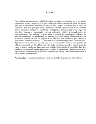 RESUMO



Este trabalho apresenta uma revisão bibliográfica a respeito de patologias em revestimento
cerâmico de fachada. Aborda os principais problemas verificados em edificações, que fazem
com que o revestimento cerâmico de fachada não cumpra as funções para o qual foi
idealizado. São elas: proteger contra infiltrações externas, proporcionar maior conforto
térmico no interior, oferecer boa resistência a intempéries e maresia, proporcionar longa vida
útil, fácil limpeza e manutenção, oferecer diferencial estético e mercadológico ao
empreendimento. Para embasar o leitor sobre o sistema de revestimento cerâmico, os
principais conceitos a ele relacionados são abordados de forma sucinta. Abordamos aspectos
técnicos e práticos da fase de projetos e da execução dos elementos que compõe o
revestimento cerâmico de fachada. As patologias mais comuns são tipificadas e conceituadas.
Apresentamos um estudo de caso em que todo o revestimento cerâmico das fachadas de
Edifício residencial em Belo Horizonte está sendo substituído, devido à manifestação de
várias e severas patologias. Representa um verdadeiro laboratório de anomalias. Por fim,
conclui-se que as manifestações poderiam ser evitadas se todas as fases do processo (projeto,
especificação, procedimentos de aplicação, manutenção) fossem corretamente observadas, à
luz da normalização existente.

Palavras chave: revestimento cerâmico, patologia, fachada, descolamento, eflorescência.
 