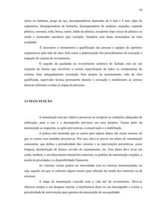 49


nylon ou barbante, prego de aço, desempenadeiras denteadas de 6 mm e 8 mm, lápis de
carpinteiro, desempenadeira de borracha, desempenadeira de madeira, esquadro, espátula
plástica, vassoura, rodo, broxa, metro, balde de plástico, recipiente (tipo caixa) de plástico ou
metal e misturador mecânico (por exemplo, furadeira com haste misturadora de tinta
acoplada).
             É necessário o treinamento e qualificação das pessoas e equipes de operários
responsáveis pela mão de obra, bem como a padronização dos procedimentos de execução e
inspeção do sistema de revestimento.
             O segredo da qualidade no revestimento cerâmico de fachada está em um
conjunto de fatores que envolvem a correta especificação de todos os componentes do
sistema, base adequadamente executada, bom projeto de assentamento, mão de obra
qualificada, supervisão técnica permanente durante a execução e atendimento às normas
técnicas referentes a todas as etapas do processo.




3.3 MANUTENÇÃO




             A manutenção tem por objetivo preservar ou recuperar as condições adequadas da
edificação, para o uso e o desempenho previstos em seus projetos. Fazem parte da
manutenção as inspeções, as ações preventivas, a conservação e a reabilitação.
             A prática tem mostrado que os custos para reparar danos são muito maiores do
que os custos com medidas preventivas. Por isso, deve-se prever um plano de manutenção
consistente, que defina a periodicidade das vistorias e as intervenções preventivas, como
limpeza, desobstrução de drenos, revisão do rejuntamento, etc. Este plano deve levar em
conta, também, o envelhecimento natural dos materiais, os padrões de manutenção exigidos, a
escala de prioridades e a disponibilidade financeira.
             As vistorias visuais podem ser intercaladas com as vistorias instrumentadas, ou
seja, aquelas em que se realizam alguns ensaios para aferição do estado dos materiais ou da
estrutura.
             A etapa de manutenção coincide com a vida útil do revestimento. Deve-se
observar sempre o seu desgaste natural, a interferência deste no seu desempenho e avaliar a
periodicidade de intervenções para garantia da manutenção de sua qualidade.
 