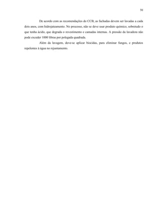 50


           De acordo com as recomendações do CCB, as fachadas devem ser lavadas a cada
dois anos, com hidrojateamento. No processo, não se deve usar produto químico, sobretudo o
que tenha ácido, que degrada o revestimento e camadas internas. A pressão da lavadora não
pode exceder 1000 libras por polegada quadrada.
           Além da lavagem, deve-se aplicar biocidas, para eliminar fungos, e produtos
repelentes à água no rejuntamento.
 