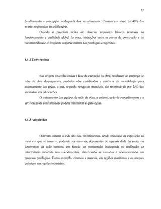 52


detalhamento e concepção inadequada dos revestimentos. Causam em torno de 40% das
avarias registradas em edificações.
           Quando o projetista deixa de observar requisitos básicos relativos ao
funcionamento e qualidade global da obra, interações entre as partes da construção e de
construtibilidade, é freqüente o aparecimento das patologias congênitas.




4.1.2 Construtivas




           Sua origem está relacionada à fase de execução da obra, resultante do emprego de
mão de obra despreparada, produtos não certificados e ausência de metodologia para
assentamento das peças, o que, segundo pesquisas mundiais, são responsáveis por 25% das
anomalias em edificações.
           O treinamento das equipes de mão de obra, a padronização de procedimentos e a
verificação de conformidade podem minimizar as patologias.




4.1.3 Adquiridas




           Ocorrem durante a vida útil dos revestimentos, sendo resultado da exposição ao
meio em que se inserem, podendo ser naturais, decorrentes de agressividade do meio, ou
decorrentes da ação humana, em função de manutenção inadequada ou realização de
interferência incorreta nos revestimentos, danificando as camadas e desencadeando um
processo patológico. Como exemplo, citamos a maresia, em regiões marítimas e os ataques
químicos em regiões industriais.
 