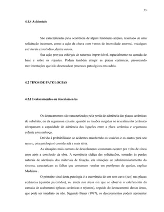53


4.1.4 Acidentais




             São caracterizadas pela ocorrência de algum fenômeno atípico, resultado de uma
solicitação incomum, como a ação da chuva com ventos de intensidade anormal, recalques
estruturais e incêndios, dentre outros.
             Sua ação provoca esforços de natureza imprevisível, especialmente na camada de
base e sobre os rejuntes. Podem também atingir as placas cerâmicas, provocando
movimentações que irão desencadear processos patológicos em cadeia.




4.2 TIPOS DE PATOLOGIAS




4.2.1 Destacamentos ou descolamentos




             Os destacamentos são caracterizados pela perda de aderência das placas cerâmicas
do substrato, ou da argamassa colante, quando as tensões surgidas no revestimento cerâmico
ultrapassam a capacidade de aderência das ligações entre a placa cerâmica e argamassa
colante e/ou emboço.
             Devido à probabilidade de acidentes envolvendo os usuários e os custos para seu
reparo, esta patologia é considerada a mais séria.
             As situações mais comuns de descolamento costumam ocorrer por volta de cinco
anos após a conclusão da obra. A ocorrência cíclica das solicitações, somadas às perdas
naturais de aderência dos materiais de fixação, em situações de subdimensionamento do
sistema, caracterizam as falhas que costumam resultar em problemas de quedas, explica
Medeiros .
             O primeiro sinal desta patologia é a ocorrência de um som cavo (oco) nas placas
cerâmicas (quando percutidas), ou ainda nas áreas em que se observa o estufamento da
camada de acabamento (placas cerâmicas e rejuntes), seguido do destacamento destas áreas,
que pode ser imediato ou não. Segundo Bauer (1997), os descolamentos podem apresentar
 