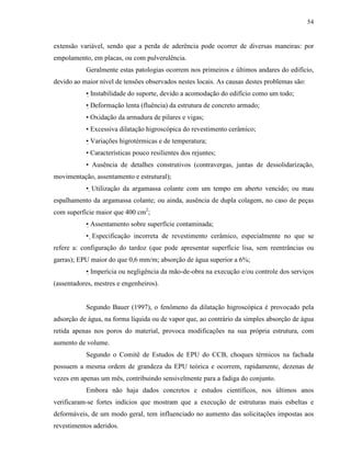 54


extensão variável, sendo que a perda de aderência pode ocorrer de diversas maneiras: por
empolamento, em placas, ou com pulverulência.
           Geralmente estas patologias ocorrem nos primeiros e últimos andares do edifício,
devido ao maior nível de tensões observados nestes locais. As causas destes problemas são:
           • Instabilidade do suporte, devido a acomodação do edifício como um todo;
           • Deformação lenta (fluência) da estrutura de concreto armado;
           • Oxidação da armadura de pilares e vigas;
           • Excessiva dilatação higroscópica do revestimento cerâmico;
           • Variações higrotérmicas e de temperatura;
           • Características pouco resilientes dos rejuntes;
           • Ausência de detalhes construtivos (contravergas, juntas de dessolidarização,
movimentação, assentamento e estrutural);
           • Utilização da argamassa colante com um tempo em aberto vencido; ou mau
espalhamento da argamassa colante; ou ainda, ausência de dupla colagem, no caso de peças
com superfície maior que 400 cm2;
           • Assentamento sobre superfície contaminada;
           • Especificação incorreta de revestimento cerâmico, especialmente no que se
refere a: configuração do tardoz (que pode apresentar superfície lisa, sem reentrâncias ou
garras); EPU maior do que 0,6 mm/m; absorção de água superior a 6%;
           • Imperícia ou negligência da mão-de-obra na execução e/ou controle dos serviços
(assentadores, mestres e engenheiros).


           Segundo Bauer (1997), o fenômeno da dilatação higroscópica é provocado pela
adsorção de água, na forma líquida ou de vapor que, ao contrário da simples absorção de água
retida apenas nos poros do material, provoca modificações na sua própria estrutura, com
aumento de volume.
           Segundo o Comitê de Estudos de EPU do CCB, choques térmicos na fachada
possuem a mesma ordem de grandeza da EPU teórica e ocorrem, rapidamente, dezenas de
vezes em apenas um mês, contribuindo sensivelmente para a fadiga do conjunto.
           Embora não haja dados concretos e estudos científicos, nos últimos anos
verificaram-se fortes indícios que mostram que a execução de estruturas mais esbeltas e
deformáveis, de um modo geral, tem influenciado no aumento das solicitações impostas aos
revestimentos aderidos.
 