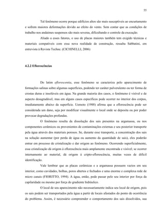 55


            Tal fenômeno ocorre porque edifícios altos são mais susceptíveis ao encurtamento
e sofrem maiores deformações devido ao efeito do vento. Sem contar que as condições de
trabalho nos andaimes suspensos são mais severas, dificultando o controle da execução.
            Aliado a esses fatores, o uso de placas maiores também tem exigido técnicas e
materiais compatíveis com essa nova realidade de construção, ressalta Sabbatini, em
entrevista à Revista Techne. (CICHINELLI, 2006)




4.2.2 Eflorescências




            Do latim eflorescentia, esse fenômeno se caracteriza pelo aparecimento de
formações salinas sobre algumas superfícies, podendo ter caráter pulverulento ou ter forma de
crostas duras e insolúveis em água. Na grande maioria dos casos, o fenômeno é visível e de
aspecto desagradável, mas em alguns casos específicos pode ocorrer no interior dos corpos,
imediatamente abaixo da superfície. Uemoto (1988) afirma que a eflorescência pode ser
considerada um dano, seja por modificar visualmente o local onde se deposita ou por poder
provocar degradações profundas.
            O fenômeno resulta da dissolução dos sais presentes na argamassa, ou nos
componentes cerâmicos ou provenientes de contaminações externas e seu posterior transporte
pela água através dos materiais porosos. Se, durante esse transporte, a concentração dos sais
na solução aumentar (por perda de água ou aumento da quantidade de sais), eles poderão
entrar em processo de cristalização e dar origem ao fenômeno. Ocorrendo superficialmente,
essa cristalização dá origem à eflorescência mais amplamente encontrada e visível; se ocorrer
internamente ao material, dá origem à cripto-eflorescência, muitas vezes de difícil
identificação.
            Vale lembrar que as placas cerâmicas e a argamassa possuem vazios em seu
interior, como cavidades, bolhas, poros abertos e fechados e uma enorme e complexa rede de
micro canais (FIORITTO, 1994). A água, então, pode passar pelo seu interior por força da
capilaridade ou mesmo por força do gradiente hidráulico.
            O local de seu aparecimento não necessariamente indica seu local de origem, pois
os sais podem ser transportados pela água a partir de locais afastados do ponto de ocorrência
do problema. Assim, é necessário compreender o comportamento dos sais dissolvidos, sua
 