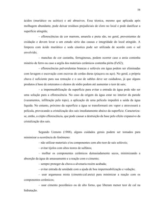 58


ácidos (muriático ou acético) e até abrasivos. Essa técnica, mesmo que aplicada após
molhagem abundante, pode deixar resíduos prejudiciais de cloro no local e pode danificar a
superfície atingida;
              – eflorescências de cor marrom, amarela e preta são, no geral, provenientes de
oxidação e devem levar a um estudo sério das causas e integridade do local atingido. A
limpeza com ácido muriático e soda cáustica pode ser utilizada de acordo com o sal
envolvido;
              – manchas de cor castanha, ferruginosas, podem ocorrer caso a areia contenha
minério de ferro ou caso a argila dos materiais cerâmicos contenha pirita (FeS2);
              – eflorescências pulverulentas brancas e solúveis em água podem ser eliminadas
com lavagem e escovação com escovas de cerdas duras (piaçava ou aço). No geral, a própria
chuva é suficiente para sua remoção e o uso de sabões deve ser cuidadoso, já que alguns
produtos à base de estereatos e oleatos de sódio podem até aumentar o teor de sais;
              – a impermeabilização da superfície para evitar a entrada de água pode não ser
uma solução para a eflorescência. No caso da origem da água estar no interior da parede
(vazamentos, infiltração pelo topo), a aplicação de uma película impedirá a saída da água
líquida. No entanto, próximo da superfície a água se transformará em vapor e atravessará a
película, provocando a cristalização dos sais imediatamente abaixo da superfície. Caracteriza-
se, então, a cripto eflorescência, que pode causar a destruição da base pelo efeito expansivo da
cristalização dos sais.


              Segundo Uemoto (1988), alguns cuidados gerais podem ser tomados para
minimizar a ocorrência do fenômeno:
              – não utilizar materiais e/ou componentes com alto teor de sais solúveis;
              – evitar tijolos com altos teores de sulfatos;
              – molhar os componentes cerâmicos demasiadamente secos, minimizando a
absorção da água de amassamento e a reação com o cimento;
              – sempre proteger da chuva a alvenaria recém acabada;
              – evitar entrada de umidade com a ajuda de boa impermeabilização e vedação;
              – usar argamassa mista (cimento:cal:areia) para minimizar a reação com os
componentes cerâmicos;
              – usar cimento pozolânico ou de alto forno, que liberam menor teor de cal na
hidratação.
 