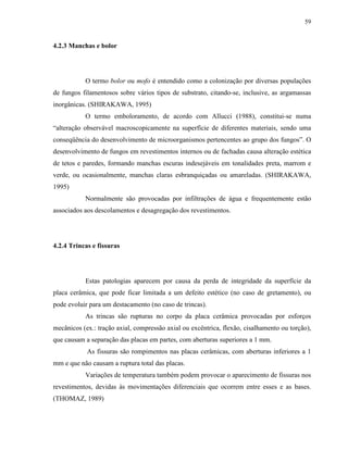 59


4.2.3 Manchas e bolor




           O termo bolor ou mofo é entendido como a colonização por diversas populações
de fungos filamentosos sobre vários tipos de substrato, citando-se, inclusive, as argamassas
inorgânicas. (SHIRAKAWA, 1995)
           O termo emboloramento, de acordo com Allucci (1988), constitui-se numa
“alteração observável macroscopicamente na superfície de diferentes materiais, sendo uma
conseqüência do desenvolvimento de microorganismos pertencentes ao grupo dos fungos”. O
desenvolvimento de fungos em revestimentos internos ou de fachadas causa alteração estética
de tetos e paredes, formando manchas escuras indesejáveis em tonalidades preta, marrom e
verde, ou ocasionalmente, manchas claras esbranquiçadas ou amareladas. (SHIRAKAWA,
1995)
           Normalmente são provocadas por infiltrações de água e frequentemente estão
associados aos descolamentos e desagregação dos revestimentos.




4.2.4 Trincas e fissuras




           Estas patologias aparecem por causa da perda de integridade da superfície da
placa cerâmica, que pode ficar limitada a um defeito estético (no caso de gretamento), ou
pode evoluir para um destacamento (no caso de trincas).
           As trincas são rupturas no corpo da placa cerâmica provocadas por esforços
mecânicos (ex.: tração axial, compressão axial ou excêntrica, flexão, cisalhamento ou torção),
que causam a separação das placas em partes, com aberturas superiores a 1 mm.
            As fissuras são rompimentos nas placas cerâmicas, com aberturas inferiores a 1
mm e que não causam a ruptura total das placas.
           Variações de temperatura também podem provocar o aparecimento de fissuras nos
revestimentos, devidas às movimentações diferenciais que ocorrem entre esses e as bases.
(THOMAZ, 1989)
 
