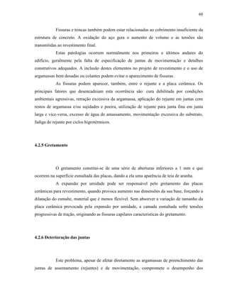 60


            Fissuras e trincas também podem estar relacionadas ao cobrimento insuficiente da
estrutura de concreto. A oxidação do aço gera o aumento de volume e as tensões são
transmitidas ao revestimento final.
            Estas patologias ocorrem normalmente nos primeiros e últimos andares do
edifício, geralmente pela falta de especificação de juntas de movimentação e detalhes
construtivos adequados. A inclusão destes elementos no projeto de revestimento e o uso de
argamassas bem dosadas ou colantes podem evitar o aparecimento de fissuras.
            As fissuras podem aparecer, também, entre o rejunte e a placa cerâmica. Os
principais fatores que desencadeiam esta ocorrência são: cura debilitada por condições
ambientais agressivas, retração excessiva da argamassa, aplicação do rejunte em juntas com
restos de argamassa e/ou sujidades e poeira, utilização de rejunte para junta fina em junta
larga e vice-versa, excesso de água de amassamento, movimentação excessiva do substrato,
fadiga do rejunte por ciclos higrotérmicos.




4.2.5 Gretamento




            O gretamento constitui-se de uma série de aberturas inferiores a 1 mm e que
ocorrem na superfície esmaltada das placas, dando a ela uma aparência de teia de aranha.
            A expansão por umidade pode ser responsável pelo gretamento das placas
cerâmicas para revestimento, quando provoca aumento nas dimensões da sua base, forçando a
dilatação do esmalte, material que é menos flexível. Sem absorver a variação de tamanho da
placa cerâmica provocada pela expansão por umidade, a camada esmaltada sofre tensões
progressivas de tração, originando as fissuras capilares características do gretamento.




4.2.6 Deterioração das juntas




            Este problema, apesar de afetar diretamente as argamassas de preenchimento das
juntas de assentamento (rejuntes) e de movimentação, compromete o desempenho dos
 