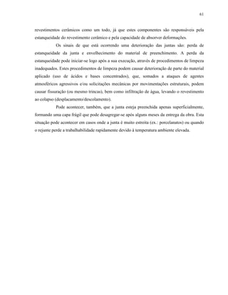 61


revestimentos cerâmicos como um todo, já que estes componentes são responsáveis pela
estanqueidade do revestimento cerâmico e pela capacidade de absorver deformações.
           Os sinais de que está ocorrendo uma deterioração das juntas são: perda de
estanqueidade da junta e envelhecimento do material de preenchimento. A perda da
estanqueidade pode iniciar-se logo após a sua execução, através de procedimentos de limpeza
inadequados. Estes procedimentos de limpeza podem causar deterioração de parte do material
aplicado (uso de ácidos e bases concentrados), que, somados a ataques de agentes
atmosféricos agressivos e/ou solicitações mecânicas por movimentações estruturais, podem
causar fissuração (ou mesmo trincas), bem como infiltração de água, levando o revestimento
ao colapso (desplacamento/descolamento).
           Pode acontecer, também, que a junta esteja preenchida apenas superficialmente,
formando uma capa frágil que pode desagregar-se após alguns meses da entrega da obra. Esta
situação pode acontecer em casos onde a junta é muito estreita (ex.: porcelanatos) ou quando
o rejunte perde a trabalhabilidade rapidamente devido à temperatura ambiente elevada.
 
