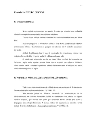 62



Capítulo 5 – ESTUDO DE CASO



5.1 CARACTERIZAÇÃO




             Neste capítulo apresentamos um estudo de caso que constitui um verdadeiro
laboratório das patologias estudadas nos capítulos anteriores.
             Trata-se de um edifício residencial situado na cidade de Belo Horizonte, no Bairro
Sion.
             A edificação possui 11 pavimentos acima do nível da rua (sendo um de cobertura
e térreo como pilotis) e 2 pavimentos de garagem em subsolos. São 4 unidades residenciais
por andar.
             A idade da edificação é de 15 anos de construção. Seu revestimento externo é em
cerâmica Portobello 10 x 10 na cor azul e 10 x 20 na cor branco gelo.
             O prédio está construído no alto do bairro Sion, próximo às montanhas do
Belvedere, região muito sujeita a ventos fortes, chuvas tropicais que sofrem a influência
destes ventos fortes. Também o gradiente térmico verificado entre as estações do ano é
relativamente majorado na região.




5.2 PRINCIPAIS PATOLOGIAS DIAGNOSTICADAS NO IMÓVEL




             Todo o revestimento cerâmico do edifício apresenta problemas de destacamento,
fissuras, eflorescências e outras manchas. Ver FOTO 5.2.
             Não existem juntas de dilatação estruturais, de movimentação ou de
dessolidarização. Os detalhes verificados acima do alinhamento das janelas são apenas
detalhes estéticos, que imitam uma junta que realmente deveria existir para evitar a
propagação dos esforços tensionais. A pseudo junta é em argamassa de cimento e areia,
pintada de preto, alinhada com a face das placas cerâmicas. Ver FOTO 5.1.
 