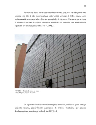64


             No muro de divisa observa-se uma trinca enorme, que pode ter sido gerada não
somente pelo fato de não existir qualquer junta vertical ao longo de todo o muro, como
também devido a um possível recalque de acomodação da estrutura. Observa-se que a trinca
se desenvolve em toda a extensão da base de alvenaria e do substrato, com deslocamentos
superiores a 4 cm em alguns pontos. Ver FOTO 5.3.




FOTO 5.3 – Detalhe da trinca no muro
Fonte: Arquivo pessoal da autora.




             Em alguns locais onde o revestimento já foi removido, verifica-se que o emboço
apresenta fissuras, provavelmente decorrentes da retração hidráulica, que causam
desplacamento do revestimento no local. Ver FOTO 5.4.
 