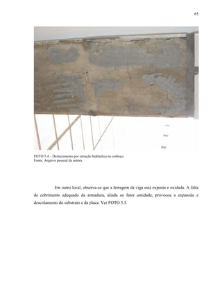 65




FOTO 5.4 – Destacamento por retração hidráulica no emboço
Fonte: Arquivo pessoal da autora.




             Em outro local, observa-se que a ferragem da viga está exposta e oxidada. A falta
de cobrimento adequado da armadura, aliada ao fator umidade, provocou a expansão e
descolamento do substrato e da placa. Ver FOTO 5.5.
 