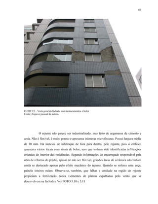 69




FOTO 5.9 – Vista geral da fachada com destacamentos e bolor
Fonte: Arquivo pessoal da autora.




             O rejunte não parece ser industrializado, mas feito de argamassa de cimento e
areia. Não é flexível, é muito poroso e apresenta inúmeras microfissuras. Possui largura média
de 10 mm. Há indícios de infiltração de fora para dentro, pelo rejunte, pois o emboço
apresenta vários locais com sinais de bolor, sem que tenham sido identificadas infiltrações
oriundas do interior das residências. Segundo informações do encarregado responsável pela
obra de reforma do prédio, apesar de não ser flexível, grandes áreas de cerâmica não tinham
ainda se destacado apenas pelo efeito mecânico do rejunte. Quando se soltava uma peça,
painéis inteiros ruíam. Observa-se, também, que falhas e umidade na região do rejunte
propiciam a fertilização eólica (sementes de plantas espalhadas pelo vento que se
desenvolvem na fachada). Ver FOTO 5.10 e 5.11
 