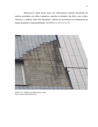 71


            Observam-se, ainda, muitas áreas com eflorescências, manchas decorrentes de
sujeiras acumuladas em calhas e parapeitos, manchas esverdeadas, tipo bolor, entre a placa
cerâmica e o emboço, todas estas denotando a falência do revestimento no cumprimento da
função de garantir a impermeabilidade. Ver FOTO 5.1, 5.9, 5.12 e 5.13




FOTO 5.12 – Detalhe com destacamento e bolor
Fonte: Arquivo pessoal da autora.
 