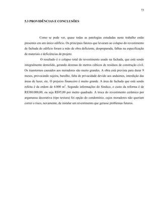 73


5.3 PROVIDÊNCIAS E CONCLUSÕES




            Como se pode ver, quase todas as patologias estudadas neste trabalho estão
presentes em um único edifício. Os principais fatores que levaram ao colapso do revestimento
de fachada do edifício foram a mão de obra deficiente, despreparada, falhas na especificação
de materiais e deficiências de projeto.
            O resultado é o colapso total do revestimento usado na fachada, que está sendo
integralmente demolido, gerando dezenas de metros cúbicos de resíduos de construção civil.
Os transtornos causados aos moradores são muito grandes. A obra está prevista para durar 9
meses, provocando sujeira, barulho, falta de privacidade devido aos andaimes, interdição das
áreas de lazer, etc. O prejuízo financeiro é muito grande. A área de fachada que está sendo
refeita é da ordem de 4.000 m2. Segundo informações do Síndico, o custo da reforma é de
R$380.000,00, ou seja R$95,00 por metro quadrado. A troca do revestimento cerâmico por
argamassa decorativa (tipo textura) foi opção do condomínio, cujos moradores não queriam
correr o risco, novamente, de instalar um revestimento que gerasse problemas futuros.
 