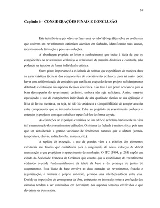 74



Capítulo 6 – CONSIDERAÇÕES FINAIS E CONCLUSÃO



            Este trabalho teve por objetivo fazer uma revisão bibliográfica sobre os problemas
que ocorrem em revestimentos cerâmicos aderidos em fachadas, identificando suas causas,
mecanismos de formação e possíveis soluções.
            A abordagem propicia ao leitor o conhecimento que induz à idéia de que os
componentes do revestimento cerâmico se relacionam de maneira dinâmica e constante, não
podendo ser tratados de forma individual e estática.
            Outro ponto importante é a existência de normas que especificam de maneira clara
as características técnicas dos componentes do revestimento cerâmico, pois só assim pode
haver uma uniformização de conceitos que auxilia na execução de um projeto suficientemente
detalhado e embasado em aspectos técnicos coerentes. Esse fato é um ponto necessário para o
bom desempenho do revestimento cerâmico, embora não seja suficiente. Assim, torna-se
equivocado o uso de componentes individuais de alta qualidade técnica se sua aplicação é
feita de forma incorreta, ou seja, se não há coerência e compatibilidade de comportamento
entre componentes que se inter-relacionam. Cabe ao projetista do revestimento conhecer e
entender os produtos com que trabalha e especificá-los de forma correta.
            As condições de exposição climática de um edifício refletem diretamente na vida
útil e manutenção dos revestimentos utilizados. O sistema da fachada é muito crítico, pois tem
que ser considerado a grande variedade de fenômenos naturais que o afetam (ventos,
temperatura, chuvas, radiação solar, maresia, etc.).
            A rapidez de execução, o uso de grandes vãos e a esbeltez dos elementos
estruturais são fatores que contribuem para o surgimento de novos esforços de difícil
mensuração e que propiciam o aparecimento de patologias. O ITC (1994, p. 295) expõe um
estudo da Sociedade Francesa de Cerâmica que conclui que a estabilidade do revestimento
cerâmico depende fundamentalmente da idade da base e da presença de juntas de
assentamento. Essa idade da base envolve as duas camadas do revestimento, fixação e
regularização, e também o próprio substrato, gerando uma interdependência entre elas.
Devido às imposições do cronograma da obra, entretanto, os intervalos entre a confecção das
camadas tendem a ser diminuídos em detrimento dos aspectos técnicos envolvidos e que
deveriam ser observados.
 
