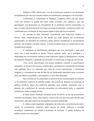 75


            Medeiros (1999) salienta que o uso de revestimentos cerâmicos vem diminuindo
principalmente por causa do crescente número de manifestações patológicas a ele associadas.
            Confirmando as informações de Medeiros, Campante (2001) cita que apenas
17,6% dos edifícios na grande São Paulo foram revestidos com cerâmica e que esta
porcentagem vem diminuindo em conseqüência de os problemas estarem aumentando, ou
seja, a comprovada deficiência da tecnologia nas etapas de aplicação e acabamento pode estar
contribuindo para a formação de uma imagem negativa desse tipo de revestimento.
            No mercado de Belo Horizonte, normalmente mais tradicional, também se
observa vários empreendimentos de alto padrão que estão optando por revestimentos
argamassados, em detrimento de cerâmicas e placas pétreas. Notadamente as incorporadoras
paulistas, que invadem o mercado mineiro. A mesma tendência pode ser comprovada no caso
estudado neste trabalho.
            O surgimento de manifestações patológicas não está relacionado a uma única
causa, mas é uma somatória de fatores. Pode-se concluir, então, que a qualidade e a
durabilidade dos revestimentos cerâmicos estão fortemente ligadas ao planejamento e escolha
dos materiais adequados, à qualidade da construção e à manutenção ao longo de sua vida útil.
            Uma correta especificação, com projeto detalhado, contendo as especificações
adequadas e as técnicas de execução, contribui para a produção dos revestimentos de fachada
com qualidade. Deve ser enfatizado que, além da correta especificação, a fiscalização
adequada, e o treinamento da mão de obra são de fundamental importância para o resultado
final, que objetiva a qualidade, o desempenho e o custo final adequados.
            Seja com base em sua importância econômica ou em sua participação no mercado,
os revestimentos cerâmicos de fachada ocupam uma posição de destaque na construção de
edifícios brasileira, apesar dos problemas apontados neste trabalho. Juntamente com as
pinturas, são a preferência do mercado consumidor em praticamente todos os segmentos
imobiliários e todas as regiões do país.
            O Brasil possui condições climáticas muito favoráveis ao uso de revestimentos
cerâmicos nas fachadas. Nosso clima tropical e chuvoso faz com que esta opção seja das mais
interessantes, tanto pelo aspecto de desempenho como pela durabilidade.
            E, embora sejam largamente empregados em nosso país e em praticamente todo o
mundo, os revestimentos cerâmicos ainda carecem de muitas melhorias e evolução
tecnológica, notadamente em relação à tecnologia de execução. A grande incidência de
defeitos atestam esta necessidade.
 