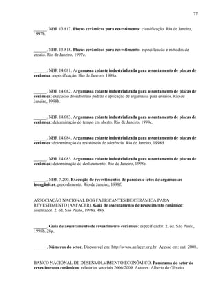 77


______. NBR 13.817. Placas cerâmicas para revestimento: classificação. Rio de Janeiro,
1997b.


______. NBR 13.818. Placas cerâmicas para revestimento: especificação e métodos de
ensaio. Rio de Janeiro, 1997c.


______. NBR 14.081. Argamassa colante industrializada para assentamento de placas de
cerâmica: especificação. Rio de Janeiro, 1998a.


______. NBR 14.082. Argamassa colante industrializada para assentamento de placas de
cerâmica: execução do substrato padrão e aplicação de argamassa para ensaios. Rio de
Janeiro, 1998b.


______. NBR 14.083. Argamassa colante industrializada para assentamento de placas de
cerâmica: determinação do tempo em aberto. Rio de Janeiro, 1998c.


______. NBR 14.084. Argamassa colante industrializada para assentamento de placas de
cerâmica: determinação da resistência de aderência. Rio de Janeiro, 1998d.


______. NBR 14.085. Argamassa colante industrializada para assentamento de placas de
cerâmica: determinação do deslizamento. Rio de Janeiro, 1998e.


______. NBR 7.200. Execução de revestimentos de paredes e tetos de argamassas
inorgânicas: procedimento. Rio de Janeiro, 1998f.


ASSOCIAÇÃO NACIONAL DOS FABRICANTES DE CERÂMICA PARA
REVESTIMENTO (ANFACER). Guia de assentamento de revestimento cerâmico:
assentador. 2. ed. São Paulo, 1998a. 48p.


______. Guia de assentamento de revestimento cerâmico: especificador. 2. ed. São Paulo,
1998b. 28p.


______. Números do setor. Disponível em: http://www.anfacer.org.br. Acesso em: out. 2008.


BANCO NACIONAL DE DESENVOLVIMENTO ECONÔMICO. Panorama do setor de
revestimentos cerâmicos: relatórios setoriais 2006/2009. Autores: Alberto de Oliveira
 