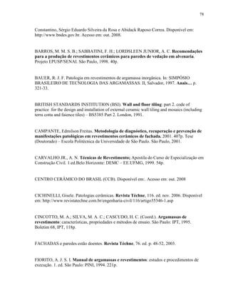 78


Constantino, Sérgio Eduardo Silveira da Rosa e Abidack Raposo Correa. Disponível em:
http://www.bndes.gov.br. Acesso em: out. 2008.


BARROS, M. M. S. B.; SABBATINI, F. H.; LORDSLEEN JUNIOR, A. C. Recomendações
para a produção de revestimentos cerâmicos para paredes de vedação em alvenaria.
Projeto EPUSP/SENAI. São Paulo, 1998. 40p.


BAUER, R. J. F. Patologia em revestimentos de argamassa inorgânica. In: SIMPÓSIO
BRASILEIRO DE TECNOLOGIA DAS ARGAMASSAS. II, Salvador, 1997. Anais… p.
321-33.


BRITISH STANDARDS INSTITUTION (BSI). Wall and floor tiling: part 2. code of
practice for the design and installation of external ceramic wall tiling and mosaics (including
terra cotta and faience tiles) – BS5385 Part 2. London, 1991.


CAMPANTE, Edmilson Freitas. Metodologia de diagnóstico, recuperação e prevenção de
manifestações patológicas em revestimentos cerâmicos de fachada. 2001. 407p. Tese
(Doutorado) – Escola Politécnica da Universidade de São Paulo. São Paulo, 2001.


CARVALHO JR., A. N. Técnicas de Revestimento; Apostila do Curso de Especialização em
Construção Civil. 1.ed.Belo Horizonte: DEMC – EE.UFMG, 1999. 54p.


CENTRO CERÂMICO DO BRASIL (CCB). Disponível em:. Acesso em: out. 2008


CICHINELLI, Gisele. Patologias cerâmicas. Revista Téchne, 116. ed. nov. 2006. Disponível
em: http://www.revistatechne.com.br/engenharia-civil/116/artigo35346-1.asp


CINCOTTO, M. A.; SILVA, M. A. C.; CASCUDO, H. C. (Coord.). Argamassas de
revestimento: características, propriedades e métodos de ensaio. São Paulo: IPT, 1995.
Boletim 68, IPT, 118p.


FACHADAS e paredes estão doentes. Revista Téchne, 76. ed. p. 48-52, 2003.


FIORITO, A. J. S. I. Manual de argamassas e revestimentos: estudos e procedimentos de
execução. 1. ed. São Paulo: PINI, 1994. 221p.
 