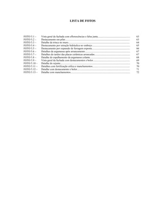 LISTA DE FOTOS




FOTO 5.1 –    Vista geral da fachada com eflorescências e falsa junta..................................................                        63
FOTO 5.2 –    Destacamento em pilar....................................................................................................        63
FOTO 5.3 –    Detalhe da trinca no muro...............................................................................................         64
FOTO 5.4 –    Destacamento por retração hidráulica no emboço...........................................................                        65
FOTO 5.5 –    Destacamento por expansão de ferragem exposta...........................................................                         66
FOTO 5.6 –    Detalhes da argamassa após arrancamento......................................................................                    67
FOTO 5.7 –    Detalhes do tardoz das placas cerâmicas arrancadas.......................................................                        67
FOTO 5.8 –    Detalhe do espalhamento da argamassa colante..............................................................                       68
FOTO 5.9 –    Vista geral da fachada com destacamentos e bolor.........................................................                        69
FOTO 5.10 –   Detalhe do rejunte............................................................................................................   70
FOTO 5.11 –   Detalhes com fertilização eólica e manchamentos..........................................................                        70
FOTO 5.12 –   Detalhe com destacamento e bolor..................................................................................               71
FOTO 5.13 –   Detalhe com manchamentos............................................................................................             72
 