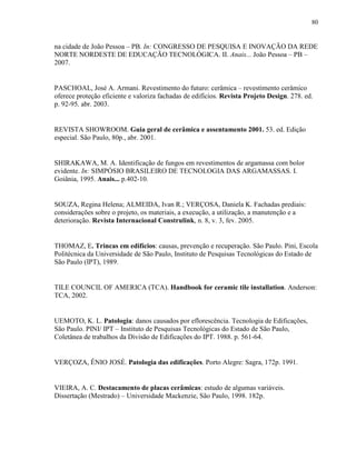 80


na cidade de João Pessoa – PB. In: CONGRESSO DE PESQUISA E INOVAÇÃO DA REDE
NORTE NORDESTE DE EDUCAÇÃO TECNOLÓGICA. II. Anais... João Pessoa – PB –
2007.


PASCHOAL, José A. Armani. Revestimento do futuro: cerâmica – revestimento cerâmico
oferece proteção eficiente e valoriza fachadas de edifícios. Revista Projeto Design. 278. ed.
p. 92-95, abr. 2003.


REVISTA SHOWROOM. Guia geral de cerâmica e assentamento 2001. 53. ed. Edição
especial. São Paulo, 80p., abr. 2001.


SHIRAKAWA, M. A. Identificação de fungos em revestimentos de argamassa com bolor
evidente. In: SIMPÓSIO BRASILEIRO DE TECNOLOGIA DAS ARGAMASSAS. I.
Goiânia, 1995. Anais... p.402-10.


SOUZA, Regina Helena; ALMEIDA, Ivan R.; VERÇOSA, Daniela K. Fachadas prediais:
considerações sobre o projeto, os materiais, a execução, a utilização, a manutenção e a
deterioração. Revista Internacional Construlink, n. 8, v. 3, fev. 2005.


THOMAZ, E. Trincas em edifícios: causas, prevenção e recuperação. São Paulo. Pini, Escola
Politécnica da Universidade de São Paulo, Instituto de Pesquisas Tecnológicas do Estado de
São Paulo (IPT), 1989.


TILE COUNCIL OF AMERICA (TCA). Handbook for ceramic tile installation. Anderson:
TCA, 2002.


UEMOTO, K. L. Patologia: danos causados por eflorescência. Tecnologia de Edificações,
São Paulo. PINI/ IPT – Instituto de Pesquisas Tecnológicas do Estado de São Paulo,
Coletânea de trabalhos da Divisão de Edificações do IPT. 1988. p. 561-64.


VERÇOZA, ÊNIO JOSÉ. Patologia das edificações. Porto Alegre: Sagra, 172p. 1991.


VIEIRA, A. C. Destacamento de placas cerâmicas: estudo de algumas variáveis.
Dissertação (Mestrado) – Universidade Mackenzie, São Paulo, 1998. 182p.
 