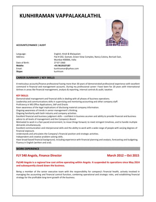 KUNHIRAMAN VAPPALAKALATHIL
ACCOUNTS|FINANCE | AUDIT
Language: English, Hindi & Malayalam
Address: Flat # 202, Gomati, Green View Complex, Nancy Colony, Borivali East,
Mumbai-400066, India
Date of Birth: 27-07-1960
Mobile: +91 9619107187
Email: kunhiraman@yahoo.com
Skype: kunhiram
CAREER SUMMARY / KEY SKILLS
A meticulous accounts/finance professional having more than 30 years of demonstrated professional experience with excellent
command in financial and management accounts. During my professional career I have been for 20 years with International
Airlines in areas like financial management, analysis & reporting, internal controls & audit, taxation
KEY SKILLS:
Demonstrated management and financial skills in dealing with all phases of business operations.
Leadership and communications skills in supervising and mentoring accounting and other company staff.
Proficiency in MS Office Applications, SAP and Oracle.
Keen awareness of the legal implications of disclosing material company information.
Ongoing awareness of trends in senior management’s thinking.
Ongoing familiarity with both industry and company activities.
Excellent financial and business judgment skills – confident in business acumen and ability to provide financial and business
advice to all levels of management and the Company’s Board.
Motivated to work in a fast-paced environment, to move things forward, to meet stringent timelines, and to handle multiple
demands simultaneously.
Excellent communication and interpersonal skills and the ability to work with a wide range of people with varying degrees of
financial exposure.
Understands and articulates the Company’s financial position and strategic activities.
Independent and creative problem solving skills.
Have broad-based financial background, including experience with financial planning and analysis, forecasting and budgeting.
Fluency in English (written and oral).
WORK EXPERIENCE
FLY 540 Angola, Finance Director March 2012 – Oct 2015
Fly540 Angola is a regional low cost airline operating within Angola. It suspended its operations since May 2014
and subsequently closed down the business.
Being a member of the senior executive team with the responsibility for company's financial health, actively involved in
managing the accounting and financial control function, combining operational and strategic roles, and establishing financial
strategy for the profitable long-term growth of the business.
 